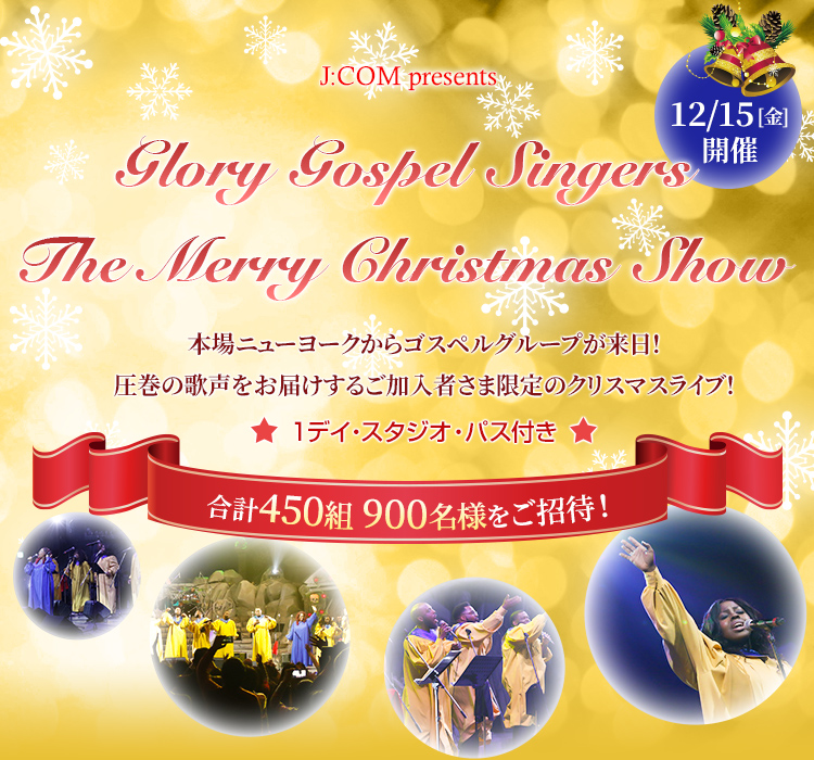 J:COM presents 12/15[金]開催 Glory Gospel Singers The Merry Christmas Show 本場ニューヨークからゴスペルグループが来日！圧巻の歌声をお届けするご加入者様限定のクリスマスライブ！ 1デイ・スタジオ・パス付き 合計450組 900名様をご招待！