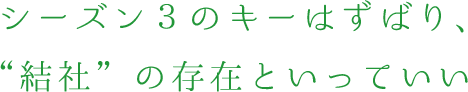 シーズン3のキーはずばり、“結社”の存在といっていい