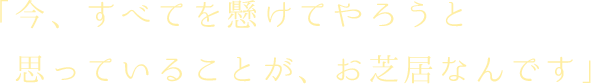 今、すべてを懸けてやろうと思っていることが、お芝居なんです