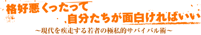 格好悪くったって、自分たちが面白ければいい　?現代を疾走する若者の極私的サバイバル術?