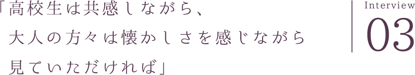 「高校生は共感しながら、大人の方々は懐かしさを感じながら見ていただければ」