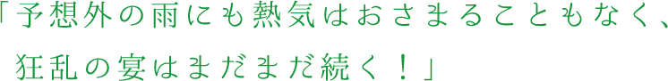 予想外の雨にも熱気はおさまることもなく、狂乱の宴はまだまだ続く！