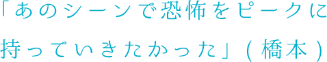 あのシーンで恐怖をピークに持っていきたかった（橋本）