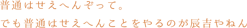 普通はせえへんぞって。でも普通はせえへんことをやるのが辰吉やねん
