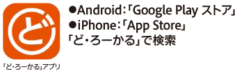「ど・ろーかる」アプリをインストール ●Android:「Google Playストア」●iPhone:「App Store」 「ど・ろーかる」で検索 利用環境：Android™6.0以降、iOS9.0以降