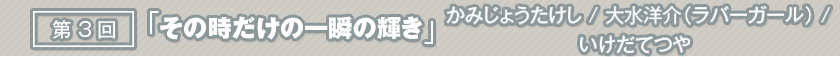 第3回「その時だけの一瞬の輝き」かみじょうたけし/大水洋介（ラバーガール）/いけだてつや
